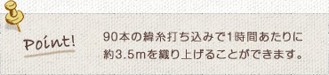 90本の緯糸打ち込みで1時間あたりに約3.5ｍを織り上げることができます。