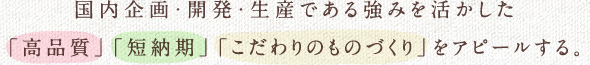 国内企画・開発・生産である強みを活かした「高品質」「短納期」「こだわりのものづくり」をアピールする。