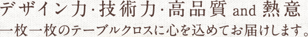 デザイン力・技術力・高品質and熱意　一枚一枚のテーブルクロスに心を込めてお届けします。